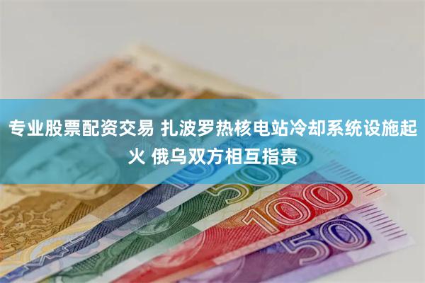 专业股票配资交易 扎波罗热核电站冷却系统设施起火 俄乌双方相互指责