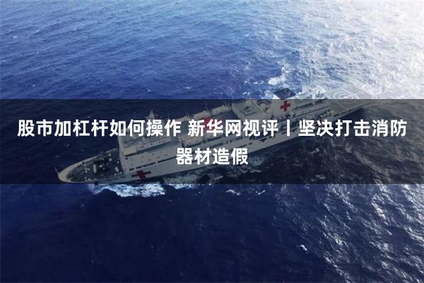 股市加杠杆如何操作 新华网视评丨坚决打击消防器材造假