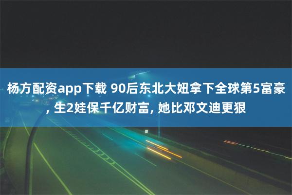杨方配资app下载 90后东北大妞拿下全球第5富豪, 生2娃保千亿财富, 她比邓文迪更狠
