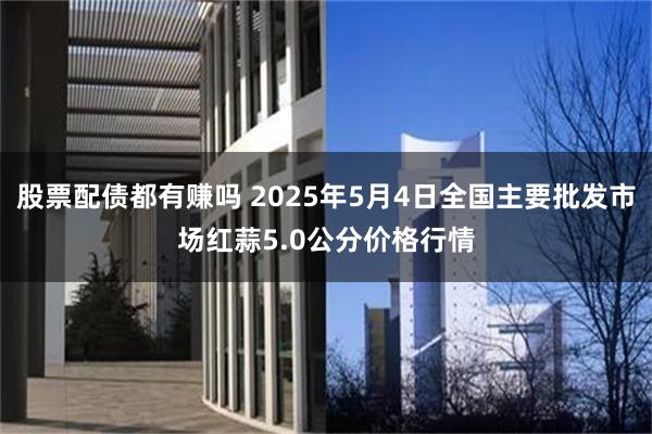 股票配债都有赚吗 2025年5月4日全国主要批发市场红蒜5.0公分价格行情