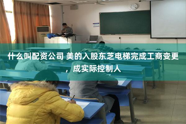 什么叫配资公司 美的入股东芝电梯完成工商变更，成实际控制人