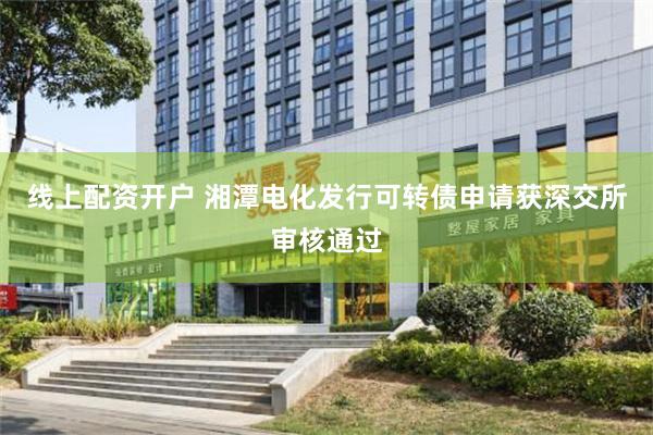 线上配资开户 湘潭电化发行可转债申请获深交所审核通过