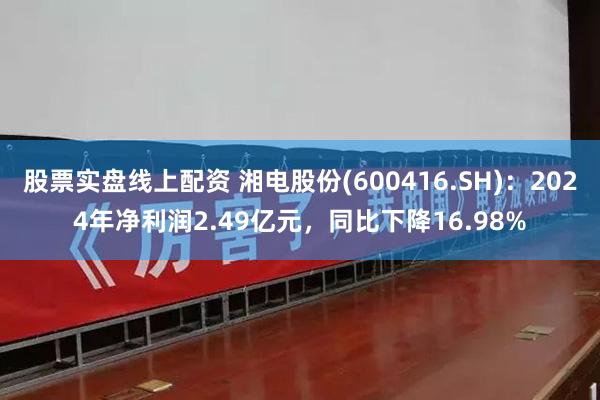 股票实盘线上配资 湘电股份(600416.SH)：2024年净利润2.49亿元，同比下降16.98%