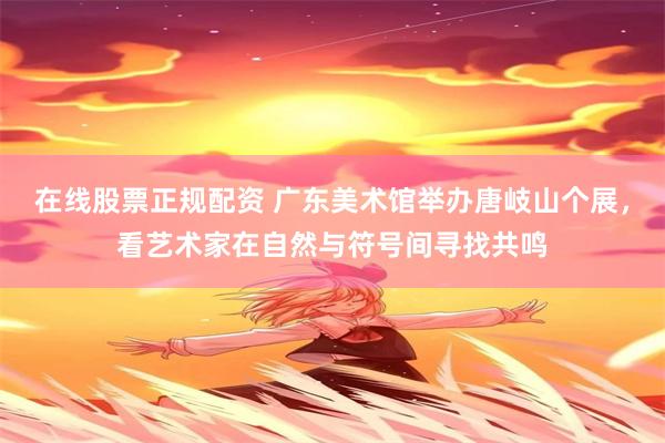 在线股票正规配资 广东美术馆举办唐岐山个展，看艺术家在自然与符号间寻找共鸣