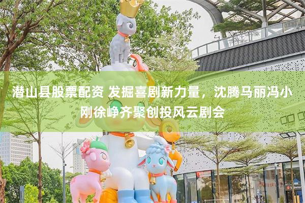 潜山县股票配资 发掘喜剧新力量，沈腾马丽冯小刚徐峥齐聚创投风云剧会
