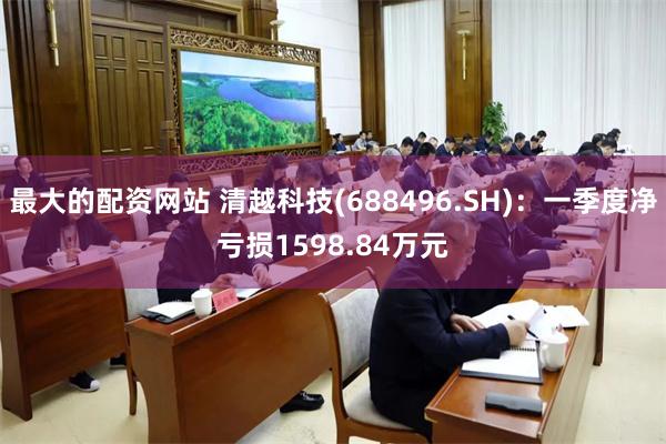 最大的配资网站 清越科技(688496.SH)：一季度净亏损1598.84万元