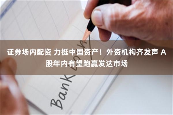 证券场内配资 力挺中国资产！外资机构齐发声 A股年内有望跑赢发达市场