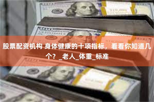 股票配资机构 身体健康的十项指标，看看你知道几个？_老人_体重_标准