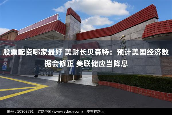 股票配资哪家最好 美财长贝森特：预计美国经济数据会修正 美联储应当降息