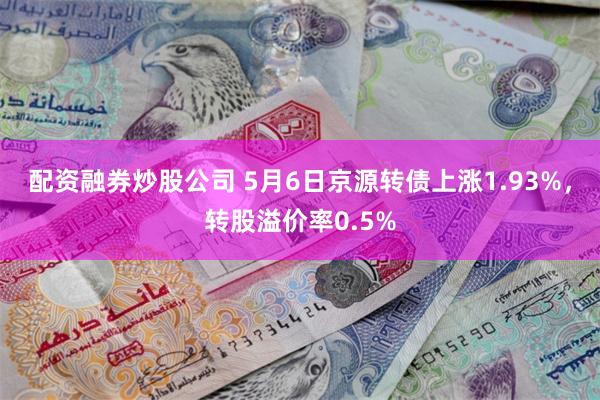 配资融券炒股公司 5月6日京源转债上涨1.93%，转股溢价率0.5%