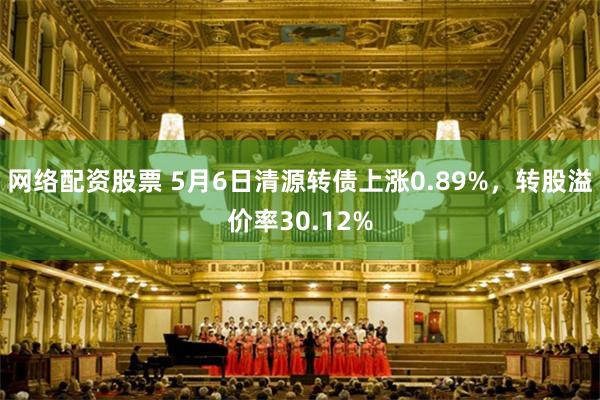 网络配资股票 5月6日清源转债上涨0.89%，转股溢价率30.12%
