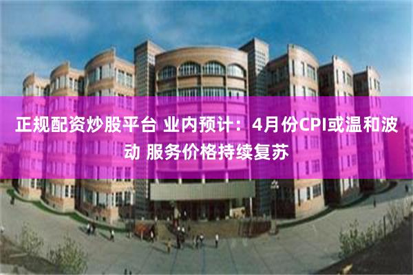 正规配资炒股平台 业内预计：4月份CPI或温和波动 服务价格持续复苏