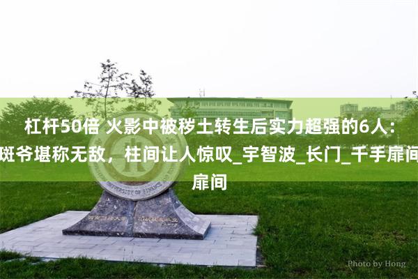 杠杆50倍 火影中被秽土转生后实力超强的6人：斑爷堪称无敌，柱间让人惊叹_宇智波_长门_千手扉间