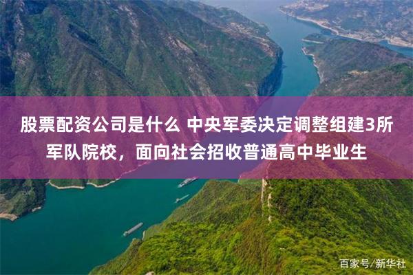 股票配资公司是什么 中央军委决定调整组建3所军队院校，面向社会招收普通高中毕业生
