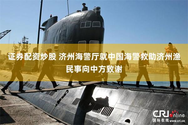 证券配资炒股 济州海警厅就中国海警救助济州渔民事向中方致谢