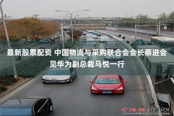 最新股票配资 中国物流与采购联合会会长蔡进会见华为副总裁马悦一行