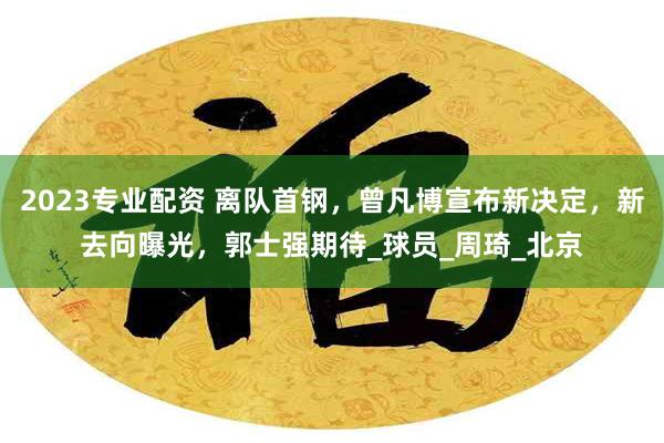 2023专业配资 离队首钢，曾凡博宣布新决定，新去向曝光，郭士强期待_球员_周琦_北京