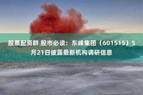 股票配资群 股市必读：东峰集团（601515）5月21日披露最新机构调研信息