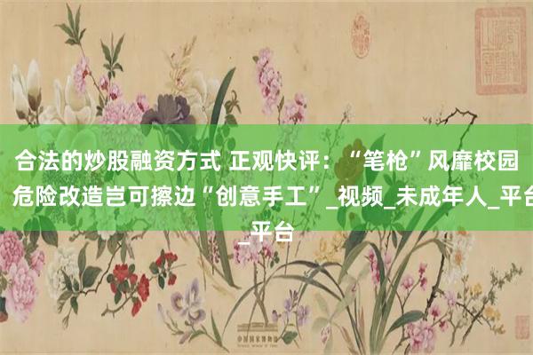 合法的炒股融资方式 正观快评：“笔枪”风靡校园，危险改造岂可擦边“创意手工”_视频_未成年人_平台