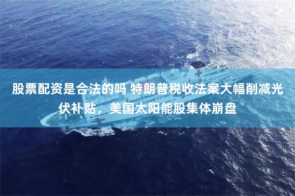 股票配资是合法的吗 特朗普税收法案大幅削减光伏补贴，美国太阳能股集体崩盘