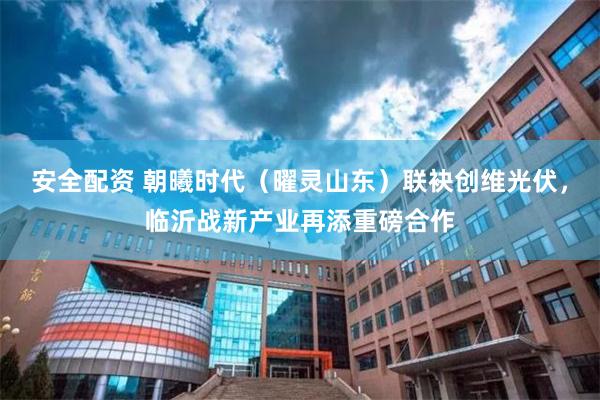 安全配资 朝曦时代（曜灵山东）联袂创维光伏，临沂战新产业再添重磅合作