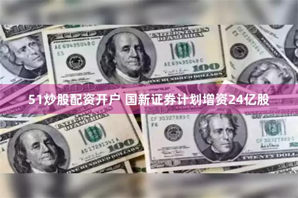 51炒股配资开户 国新证券计划增资24亿股