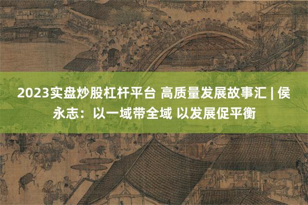 2023实盘炒股杠杆平台 高质量发展故事汇 | 侯永志：以一域带全域 以发展促平衡