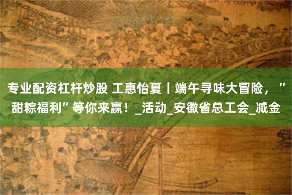 专业配资杠杆炒股 工惠怡夏丨端午寻味大冒险，“甜粽福利”等你来赢！_活动_安徽省总工会_减金