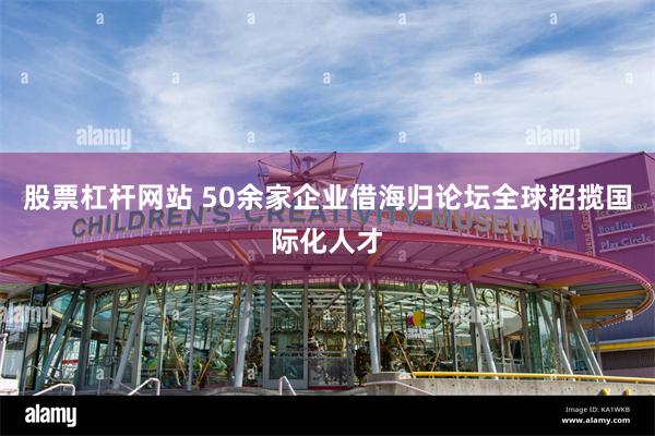 股票杠杆网站 50余家企业借海归论坛全球招揽国际化人才