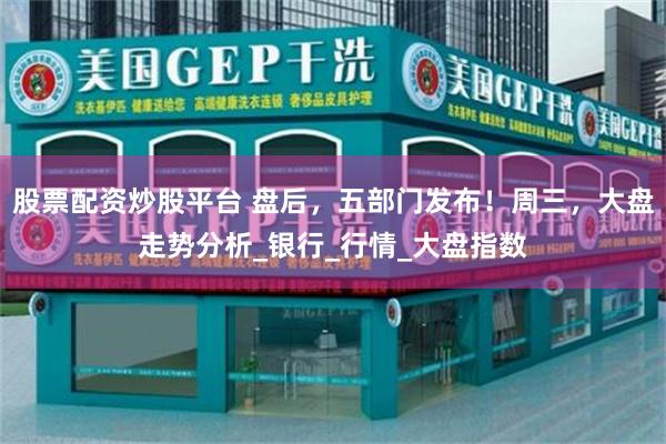 股票配资炒股平台 盘后，五部门发布！周三，大盘走势分析_银行_行情_大盘指数
