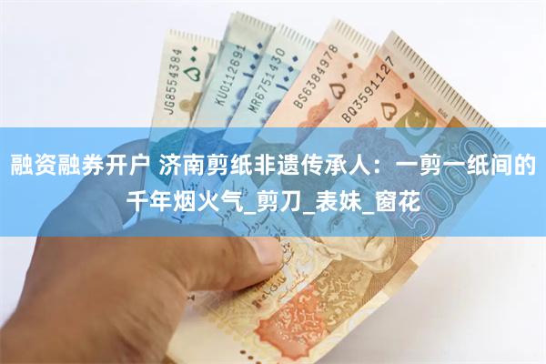融资融券开户 济南剪纸非遗传承人：一剪一纸间的千年烟火气_剪刀_表妹_窗花