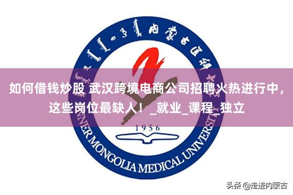 如何借钱炒股 武汉跨境电商公司招聘火热进行中，这些岗位最缺人！_就业_课程_独立