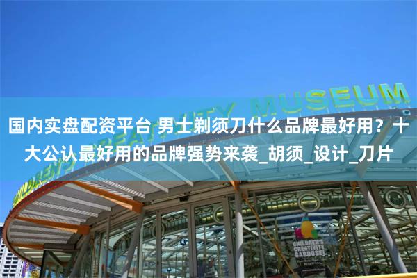 国内实盘配资平台 男士剃须刀什么品牌最好用？十大公认最好用的品牌强势来袭_胡须_设计_刀片