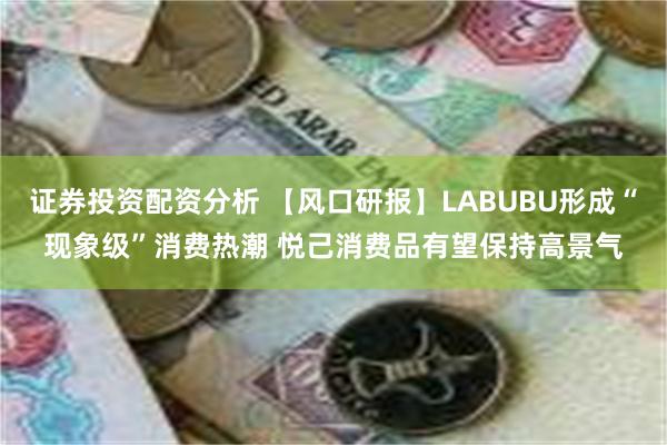 证券投资配资分析 【风口研报】LABUBU形成“现象级”消费热潮 悦己消费品有望保持高景气