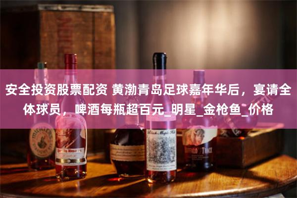 安全投资股票配资 黄渤青岛足球嘉年华后，宴请全体球员，啤酒每瓶超百元_明星_金枪鱼_价格