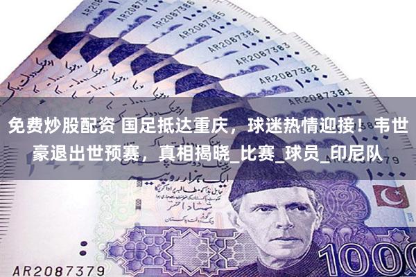 免费炒股配资 国足抵达重庆，球迷热情迎接！韦世豪退出世预赛，真相揭晓_比赛_球员_印尼队