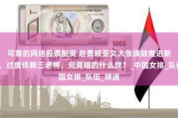 可靠的网络股票配资 赵勇赖亚文大张旗鼓推进新老交替，过度依赖三老将，究竟唱的什么戏？_中国女排_队伍_球迷