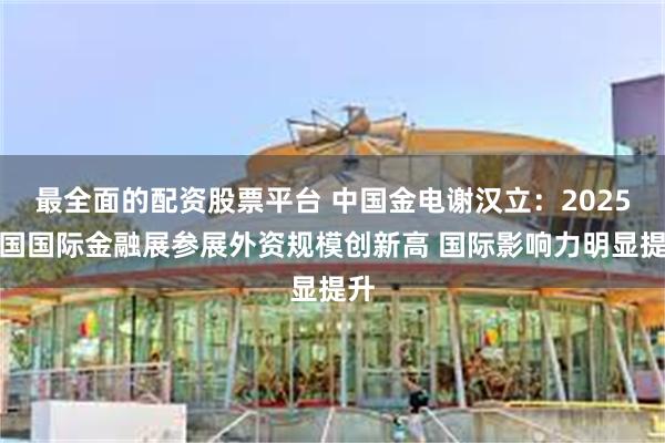 最全面的配资股票平台 中国金电谢汉立：2025中国国际金融展参展外资规模创新高 国际影响力明显提升