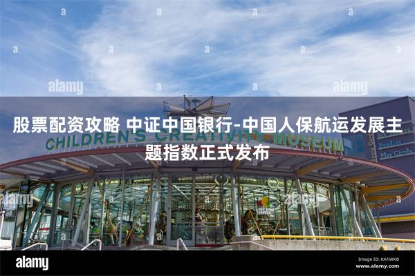 股票配资攻略 中证中国银行-中国人保航运发展主题指数正式发布