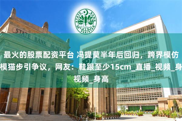 最火的股票配资平台 冯提莫半年后回归，跨界模仿名模猫步引争议，网友：鞋跟至少15cm_直播_视频_身高