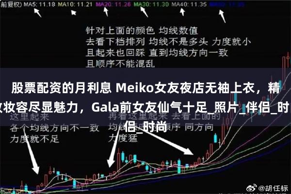 股票配资的月利息 Meiko女友夜店无袖上衣，精致妆容尽显魅力，Gala前女友仙气十足_照片_伴侣_时尚