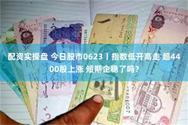配资实操盘 今日股市0623丨指数低开高走 超4400股上涨 短期企稳了吗？