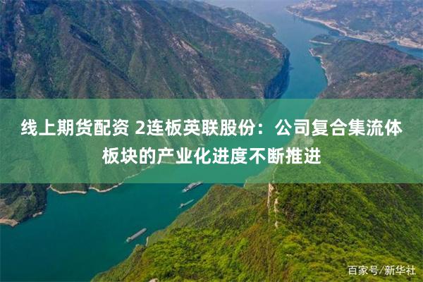线上期货配资 2连板英联股份：公司复合集流体板块的产业化进度不断推进