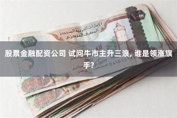 股票金融配资公司 试问牛市主升三浪, 谁是领涨旗手?