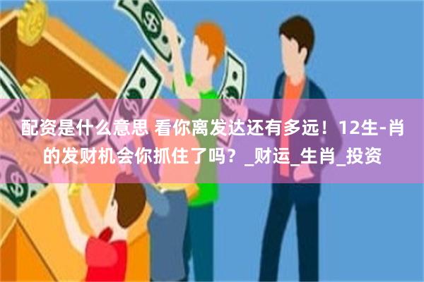 配资是什么意思 看你离发达还有多远！12生-肖的发财机会你抓住了吗？_财运_生肖_投资