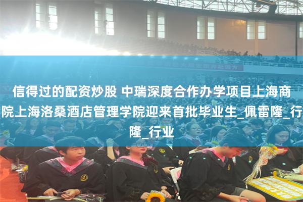 信得过的配资炒股 中瑞深度合作办学项目上海商学院上海洛桑酒店管理学院迎来首批毕业生_佩雷隆_行业