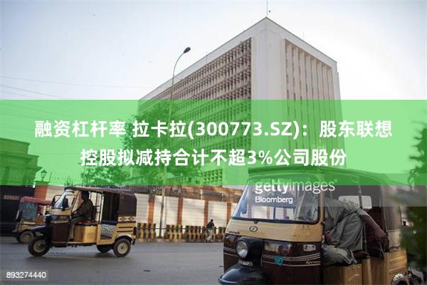 融资杠杆率 拉卡拉(300773.SZ)：股东联想控股拟减持合计不超3%公司股份