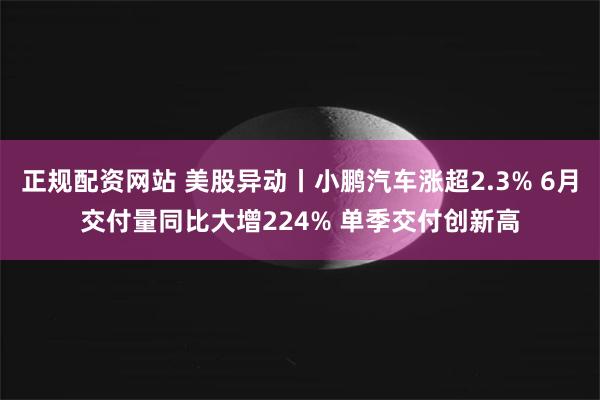 正规配资网站 美股异动丨小鹏汽车涨超2.3% 6月交付量同比大增224% 单季交付创新高