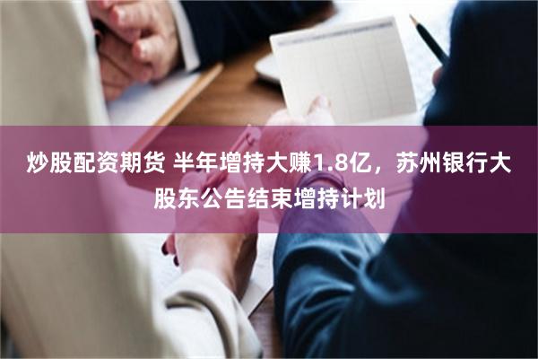 炒股配资期货 半年增持大赚1.8亿，苏州银行大股东公告结束增持计划