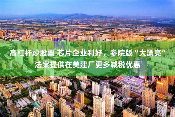 高杠杆炒股票 芯片企业利好，参院版“大漂亮”法案提供在美建厂更多减税优惠